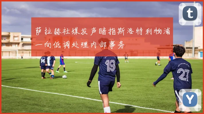 萨拉赫社媒发声暗指斯洛特利物浦一向低调处理内部事务