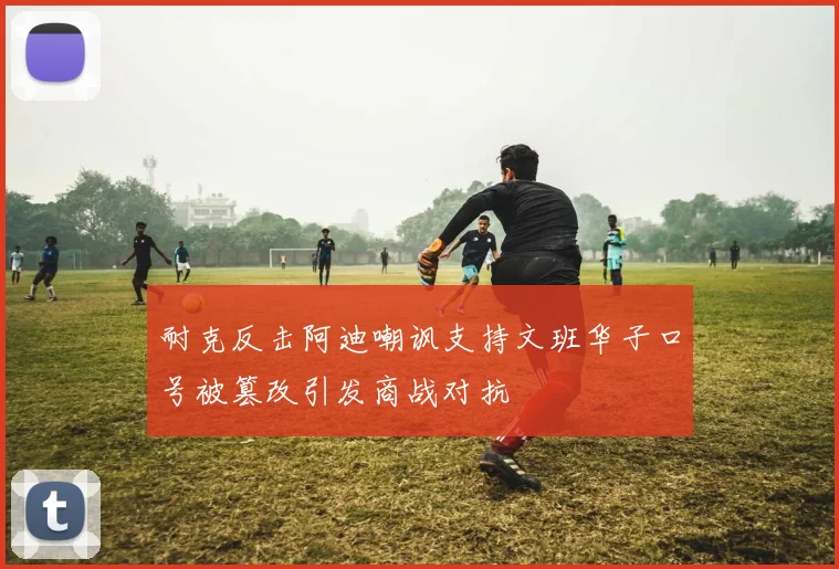 耐克反击阿迪嘲讽支持文班华子口号被篡改引发商战对抗