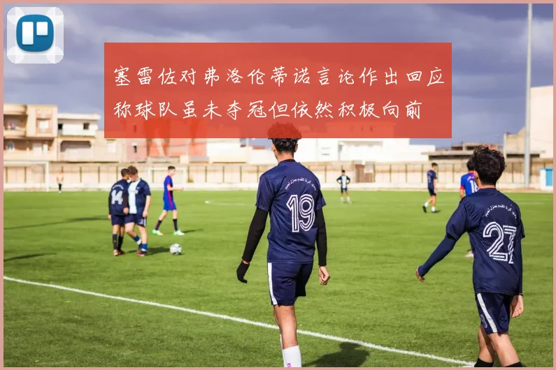 塞雷佐对弗洛伦蒂诺言论作出回应称球队虽未夺冠但依然积极向前