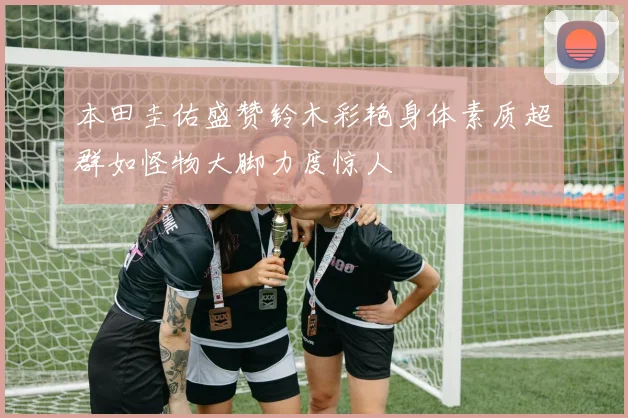 本田圭佑盛赞铃木彩艳身体素质超群如怪物大脚力度惊人