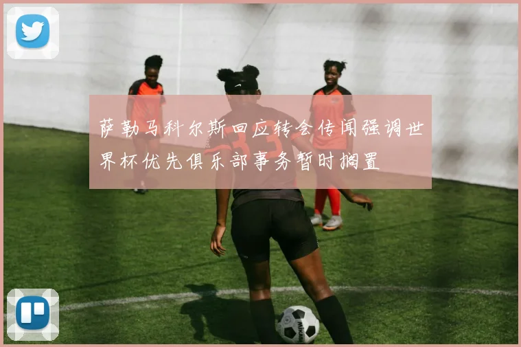 萨勒马科尔斯回应转会传闻强调世界杯优先俱乐部事务暂时搁置