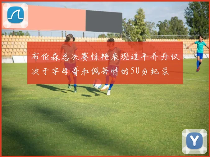 布伦森总决赛惊艳表现追平乔丹仅次于字母哥和佩蒂特的50分纪录