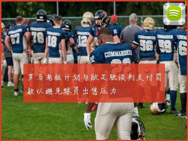 罗马老板计划与欧足联谈判支付罚款以避免球员出售压力