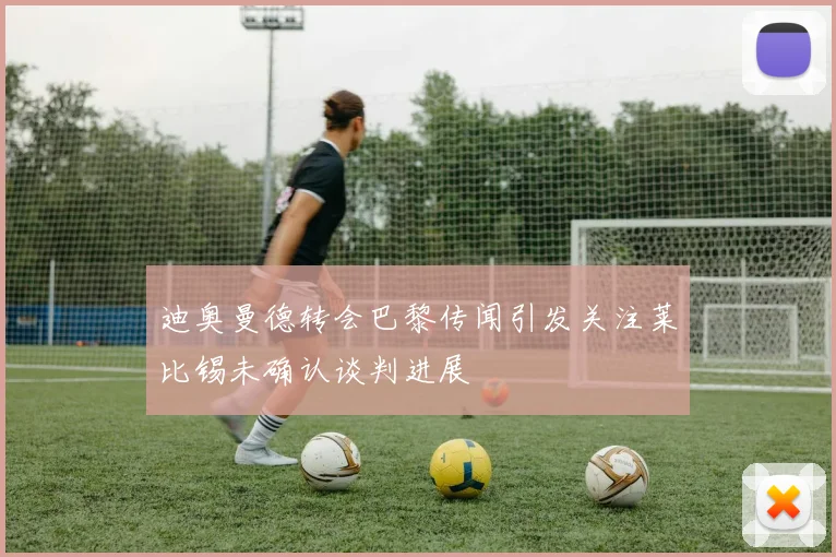 迪奥曼德转会巴黎传闻引发关注莱比锡未确认谈判进展